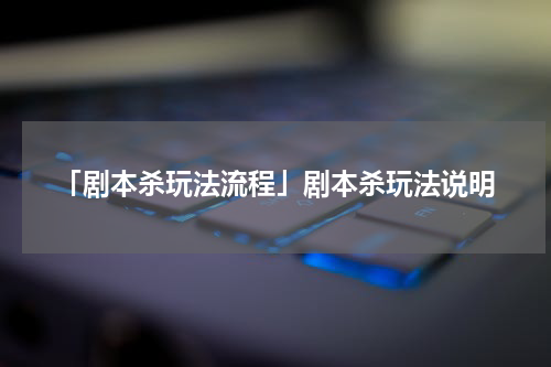 「剧本杀玩法流程」剧本杀玩法说明