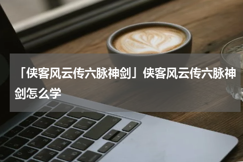 「侠客风云传六脉神剑」侠客风云传六脉神剑怎么学