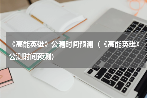 《高能英雄》公测时间预测（《高能英雄》公测时间预测）