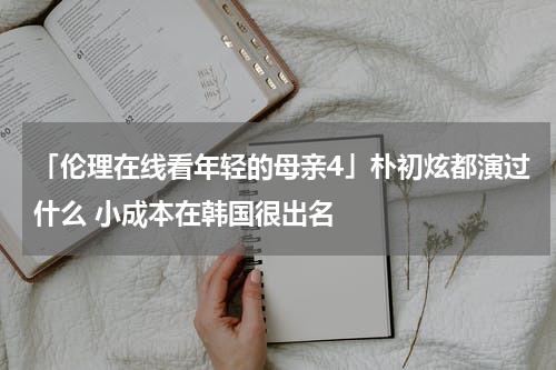 「伦理在线看年轻的母亲4」朴初炫都演过什么 小成本在韩国很出名