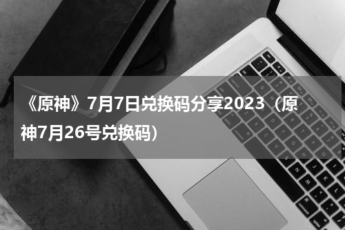 《原神》7月7日兑换码分享2023（原神7月26号兑换码）