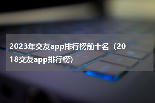2023年交友app排行榜前十名（2018交友app排行榜）