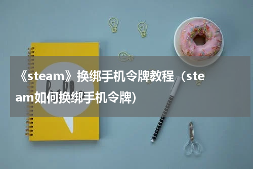 《steam》换绑手机令牌教程（steam如何换绑手机令牌）