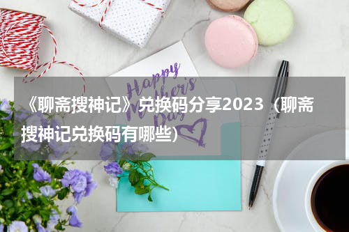 《聊斋搜神记》兑换码分享2023（聊斋搜神记兑换码有哪些）