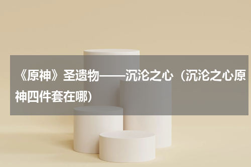 《原神》圣遗物——沉沦之心（沉沦之心原神四件套在哪）