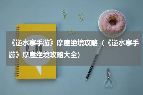 《逆水寒手游》摩崖绝境攻略(《逆水寒手游》摩崖绝境攻略大全)