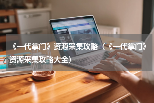 《一代掌门》资源采集攻略（《一代掌门》资源采集攻略大全）