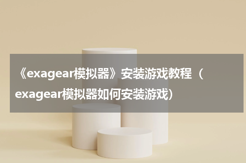 《exagear模拟器》安装游戏教程（exagear模拟器如何安装游戏）