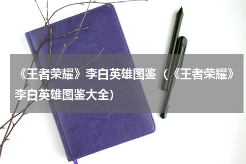 《王者荣耀》李白英雄图鉴（《王者荣耀》李白英雄图鉴大全）