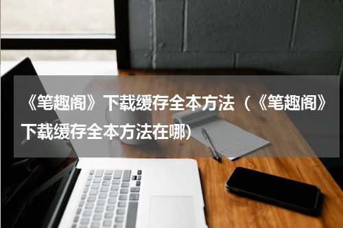 《笔趣阁》下载缓存全本方法（《笔趣阁》下载缓存全本方法在哪）