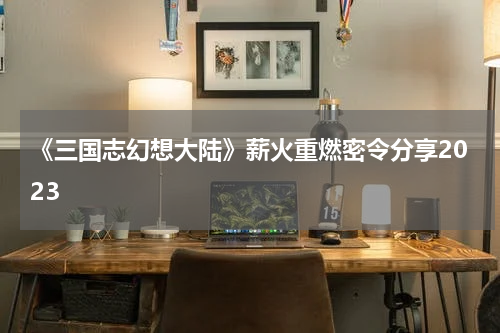 《三国志幻想大陆》薪火重燃密令分享2023