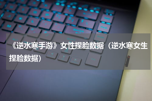 《逆水寒手游》女性捏脸数据（逆水寒女生捏脸数据）