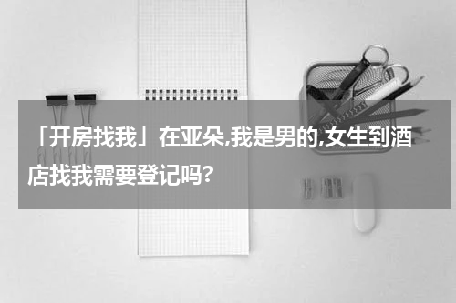 「开房找我」在亚朵,我是男的,女生到酒店找我需要登记吗?