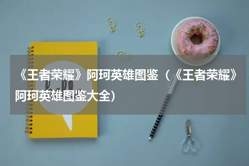 《王者荣耀》阿珂英雄图鉴（《王者荣耀》阿珂英雄图鉴大全）