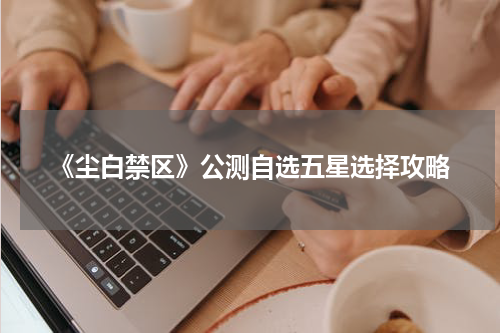 《尘白禁区》公测自选五星选择攻略