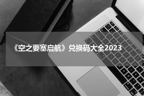 《空之要塞启航》兑换码大全2023