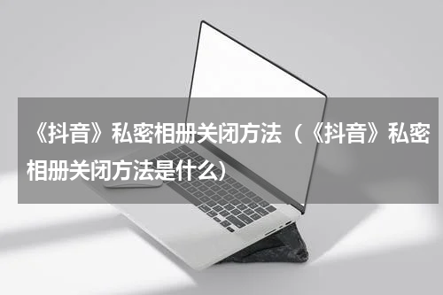 《抖音》私密相册关闭方法（《抖音》私密相册关闭方法是什么）