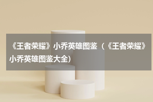 《王者荣耀》小乔英雄图鉴（《王者荣耀》小乔英雄图鉴大全）