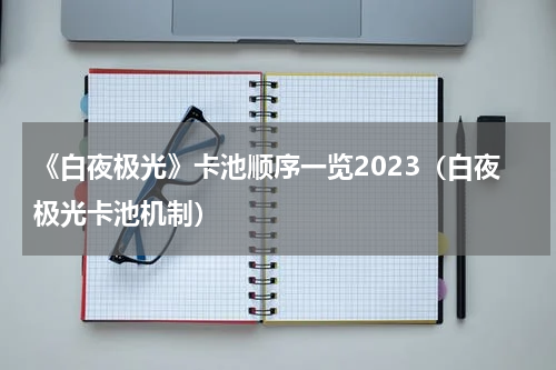 《白夜极光》卡池顺序一览2023（白夜极光卡池机制）