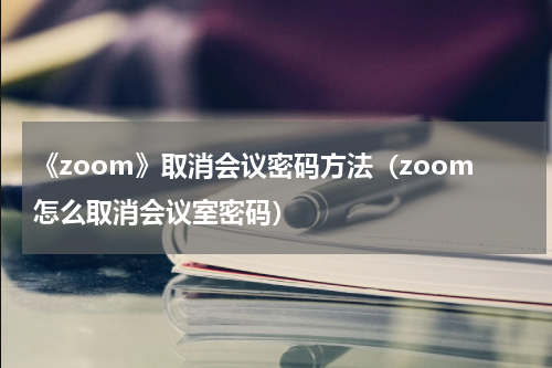 《zoom》取消会议密码方法（zoom怎么取消会议室密码）
