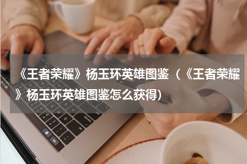 《王者荣耀》杨玉环英雄图鉴（《王者荣耀》杨玉环英雄图鉴怎么获得）