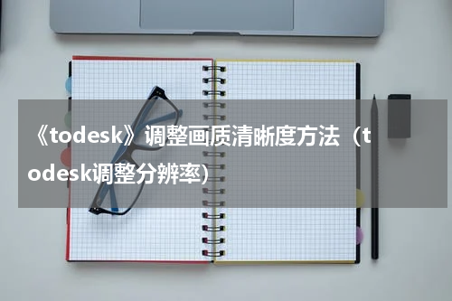 《todesk》调整画质清晰度方法（todesk调整分辨率）