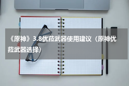 《原神》3.8优菈武器使用建议（原神优菈武器选择）