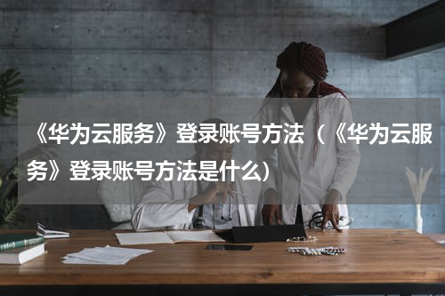《华为云服务》登录账号方法（《华为云服务》登录账号方法是什么）