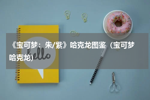 《宝可梦:朱/紫》哈克龙图鉴(宝可梦 哈克龙)