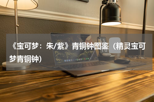 《宝可梦:朱/紫》青铜钟图鉴(精灵宝可梦青铜钟)