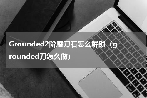 Grounded2阶磨刀石怎么解锁（grounded刀怎么做）