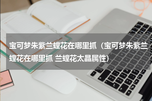宝可梦朱紫兰螳花在哪里抓（宝可梦朱紫兰螳花在哪里抓 兰螳花太晶属性）