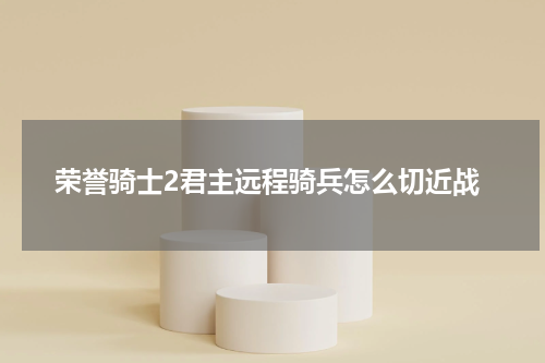 荣誉骑士2君主远程骑兵怎么切近战