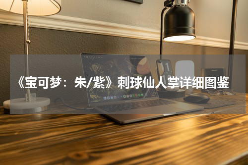 《宝可梦：朱/紫》刺球仙人掌详细图鉴