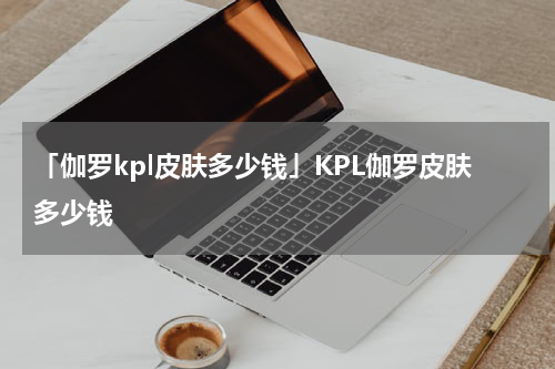 「伽罗kpl皮肤多少钱」KPL伽罗皮肤多少钱