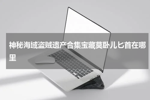 神秘海域盗贼遗产合集宝藏莫卧儿匕首在哪里