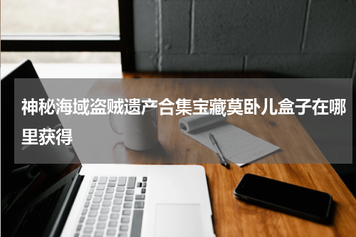 神秘海域盗贼遗产合集宝藏莫卧儿盒子在哪里获得