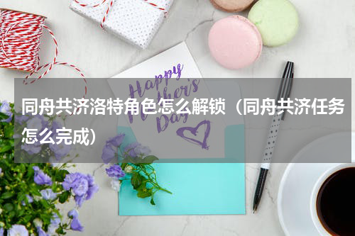 同舟共济洛特角色怎么解锁（同舟共济任务怎么完成）