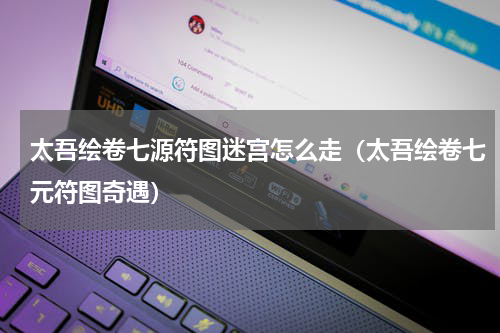 太吾绘卷七源符图迷宫怎么走（太吾绘卷七元符图奇遇）