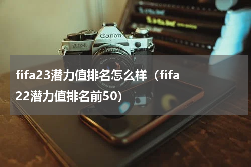 fifa23潜力值排名怎么样（fifa22潜力值排名前50）