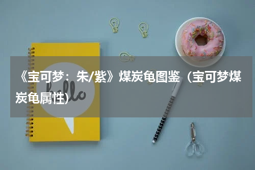 《宝可梦：朱/紫》煤炭龟图鉴（宝可梦煤炭龟属性）