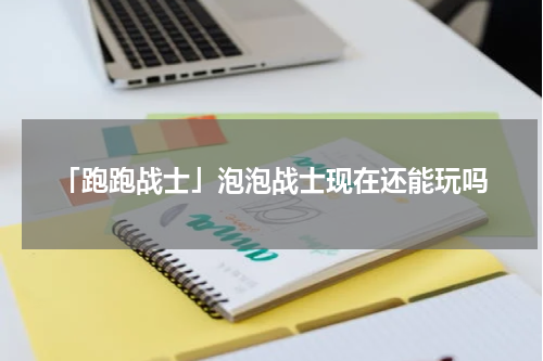 「跑跑战士」泡泡战士现在还能玩吗