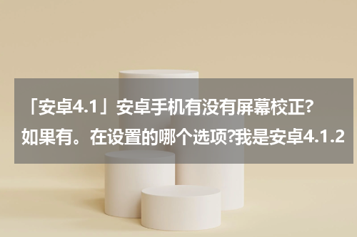 「安卓4.1」安卓手机有没有屏幕校正?如果有。在设置的哪个选项?我是安卓4.1.2