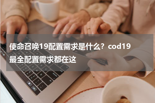 使命召唤19配置需求是什么？cod19最全配置需求都在这