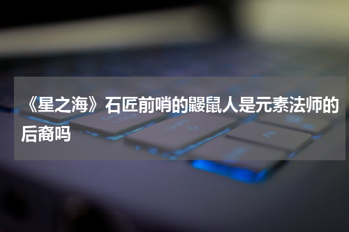 《星之海》石匠前哨的鼹鼠人是元素法师的后裔吗