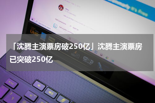 「沈腾主演票房破250亿」沈腾主演票房已突破250亿