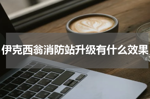 伊克西翁消防站升级有什么效果