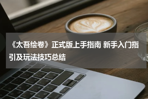 《太吾绘卷》正式版上手指南 新手入门指引及玩法技巧总结