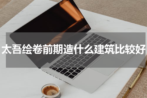 太吾绘卷前期造什么建筑比较好