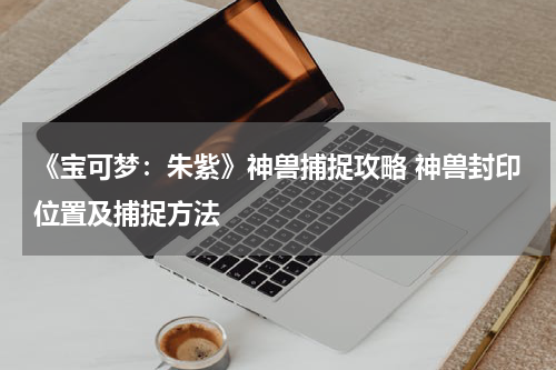 《宝可梦：朱紫》神兽捕捉攻略 神兽封印位置及捕捉方法